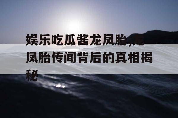 娱乐吃瓜酱龙凤胎,龙凤胎传闻背后的真相揭秘
