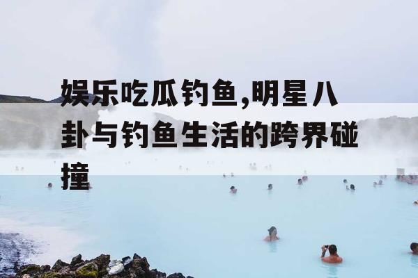 娱乐吃瓜钓鱼,明星八卦与钓鱼生活的跨界碰撞