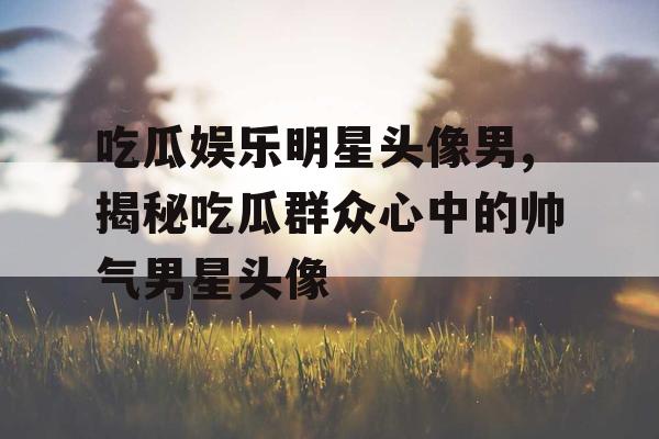 吃瓜娱乐明星头像男,揭秘吃瓜群众心中的帅气男星头像