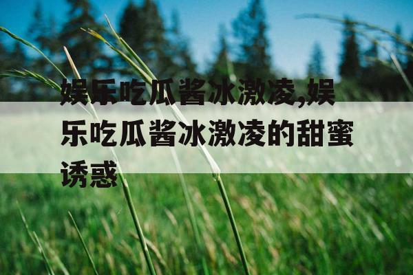 娱乐吃瓜酱冰激凌,娱乐吃瓜酱冰激凌的甜蜜诱惑