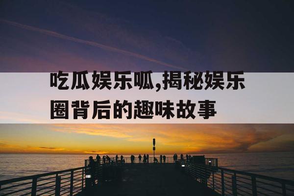 吃瓜娱乐呱,揭秘娱乐圈背后的趣味故事