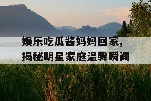 娱乐吃瓜酱妈妈回家,揭秘明星家庭温馨瞬间