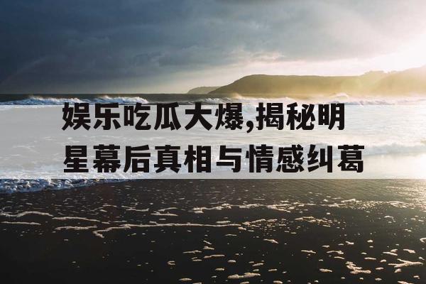 娱乐吃瓜大爆,揭秘明星幕后真相与情感纠葛
