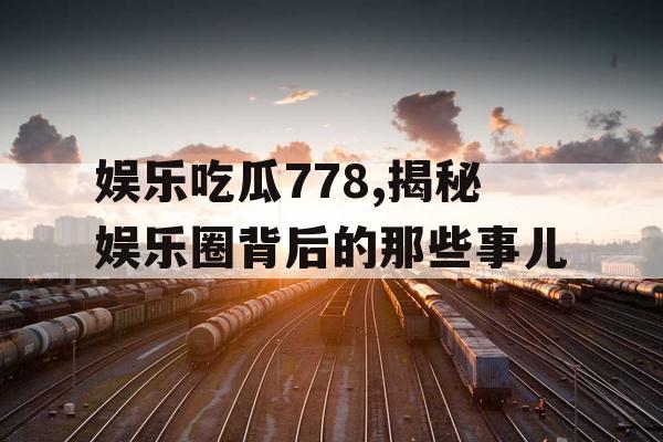娱乐吃瓜778,揭秘娱乐圈背后的那些事儿