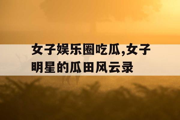 女子娱乐圈吃瓜,女子明星的瓜田风云录