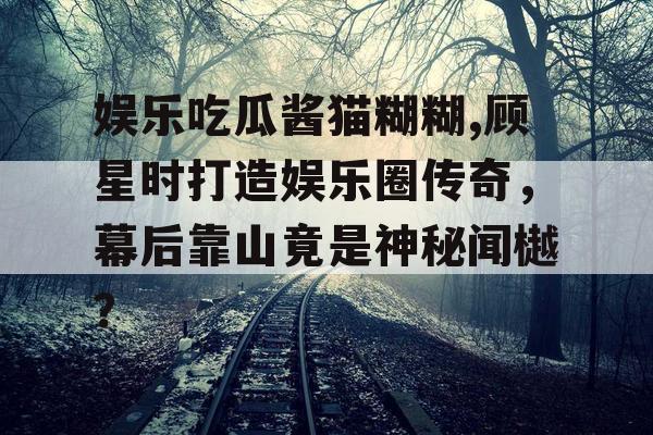 娱乐吃瓜酱猫糊糊,顾星时打造娱乐圈传奇，幕后靠山竟是神秘闻樾？