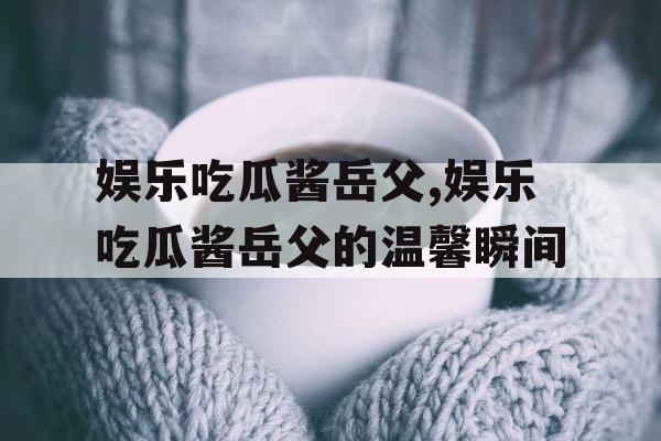 娱乐吃瓜酱岳父,娱乐吃瓜酱岳父的温馨瞬间