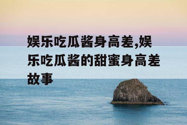 娱乐吃瓜酱身高差,娱乐吃瓜酱的甜蜜身高差故事