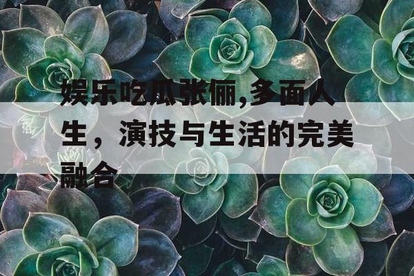 娱乐吃瓜张俪,多面人生，演技与生活的完美融合