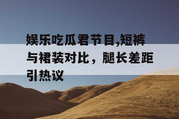 娱乐吃瓜君节目,短裤与裙装对比，腿长差距引热议