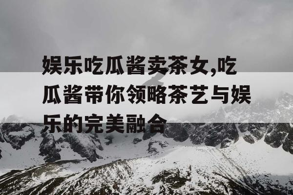 娱乐吃瓜酱卖茶女,吃瓜酱带你领略茶艺与娱乐的完美融合