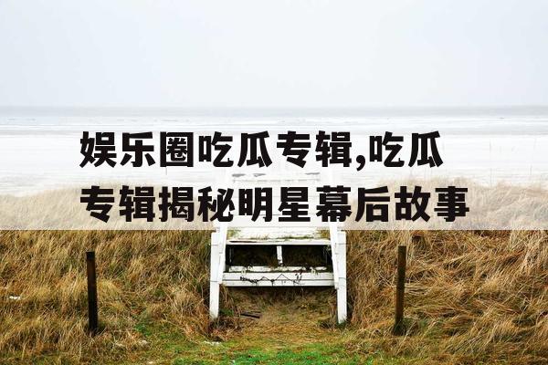 娱乐圈吃瓜专辑,吃瓜专辑揭秘明星幕后故事