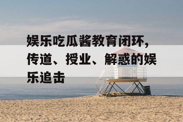 娱乐吃瓜酱教育闭环,传道、授业、解惑的娱乐追击