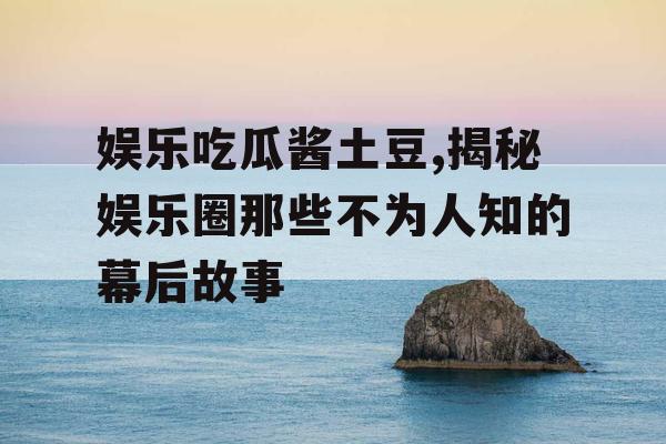 娱乐吃瓜酱土豆,揭秘娱乐圈那些不为人知的幕后故事