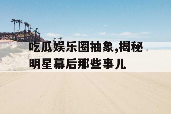 吃瓜娱乐圈抽象,揭秘明星幕后那些事儿