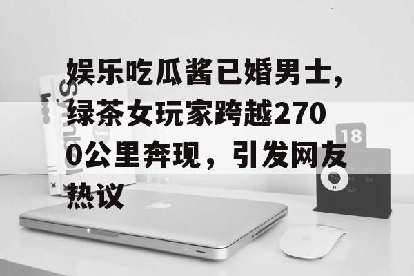 娱乐吃瓜酱已婚男士,绿茶女玩家跨越2700公里奔现，引发网友热议