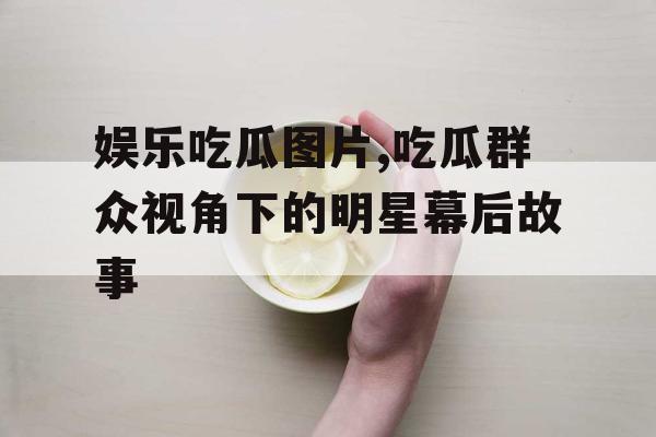 娱乐吃瓜图片,吃瓜群众视角下的明星幕后故事