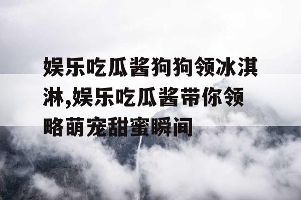 娱乐吃瓜酱狗狗领冰淇淋,娱乐吃瓜酱带你领略萌宠甜蜜瞬间