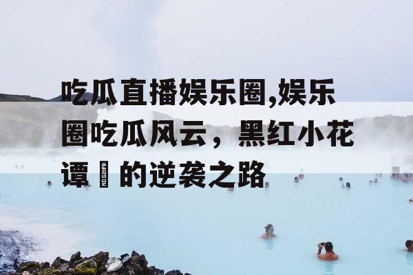 吃瓜直播娱乐圈,娱乐圈吃瓜风云，黑红小花谭玥的逆袭之路