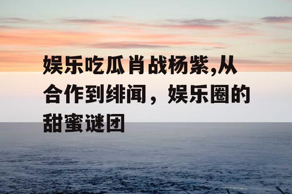 娱乐吃瓜肖战杨紫,从合作到绯闻，娱乐圈的甜蜜谜团