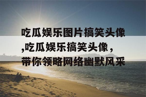 吃瓜娱乐图片搞笑头像,吃瓜娱乐搞笑头像，带你领略网络幽默风采