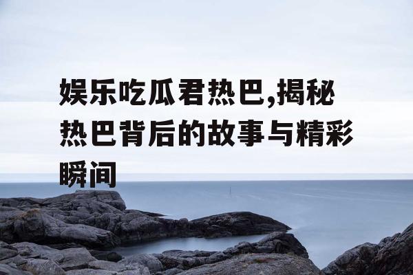 娱乐吃瓜君热巴,揭秘热巴背后的故事与精彩瞬间