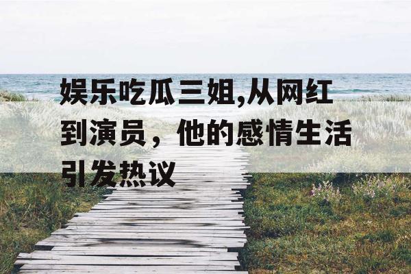娱乐吃瓜三姐,从网红到演员，他的感情生活引发热议