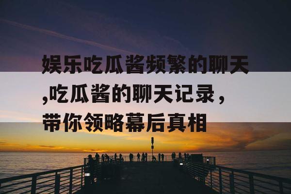 娱乐吃瓜酱频繁的聊天,吃瓜酱的聊天记录，带你领略幕后真相