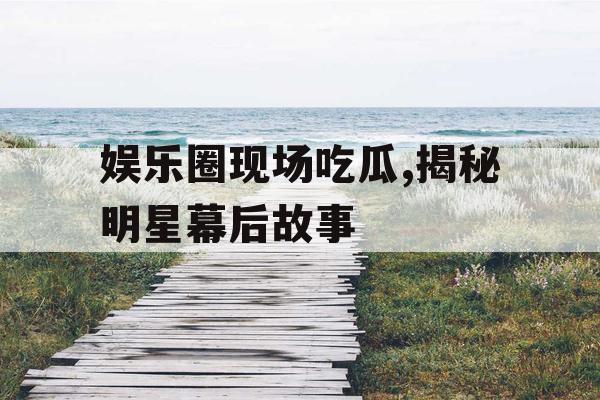 娱乐圈现场吃瓜,揭秘明星幕后故事