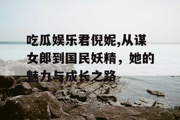 吃瓜娱乐君倪妮,从谋女郎到国民妖精，她的魅力与成长之路