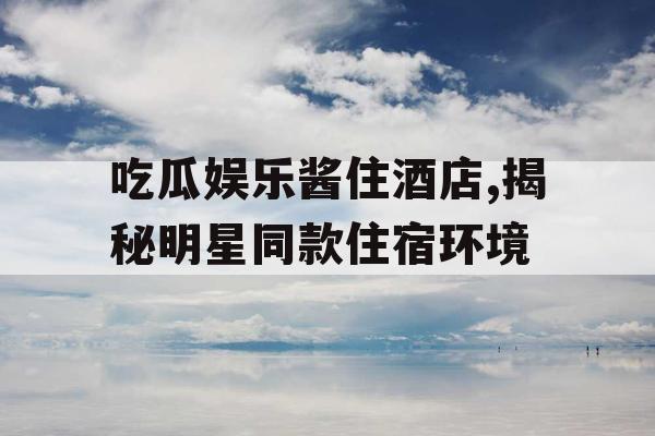 吃瓜娱乐酱住酒店,揭秘明星同款住宿环境