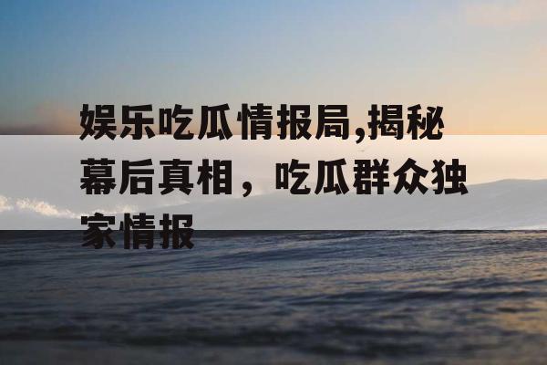 娱乐吃瓜情报局,揭秘幕后真相，吃瓜群众独家情报