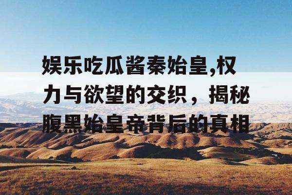 娱乐吃瓜酱秦始皇,权力与欲望的交织，揭秘腹黑始皇帝背后的真相