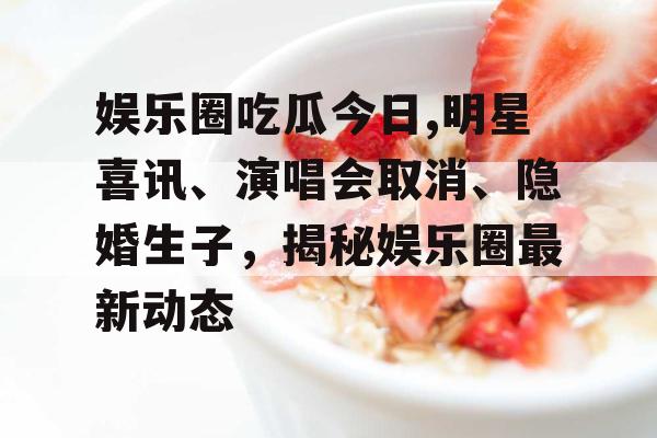 娱乐圈吃瓜今日,明星喜讯、演唱会取消、隐婚生子，揭秘娱乐圈最新动态