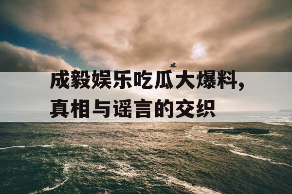 成毅娱乐吃瓜大爆料,真相与谣言的交织