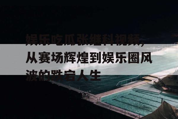 娱乐吃瓜张继科视频,从赛场辉煌到娱乐圈风波的跌宕人生