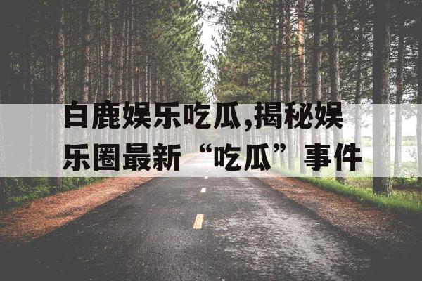 白鹿娱乐吃瓜,揭秘娱乐圈最新“吃瓜”事件