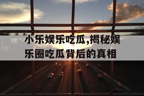 小乐娱乐吃瓜,揭秘娱乐圈吃瓜背后的真相