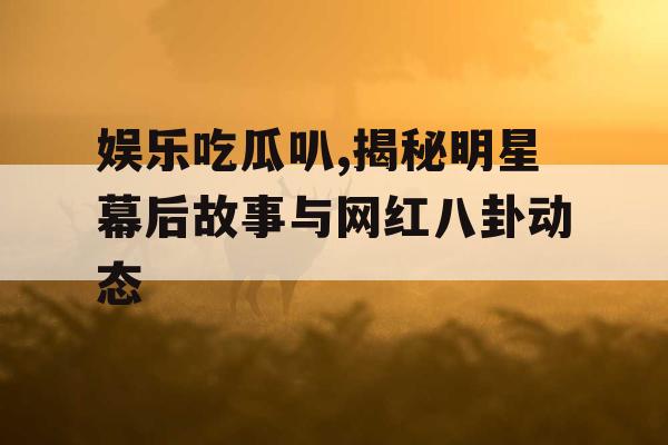 娱乐吃瓜叭,揭秘明星幕后故事与网红八卦动态