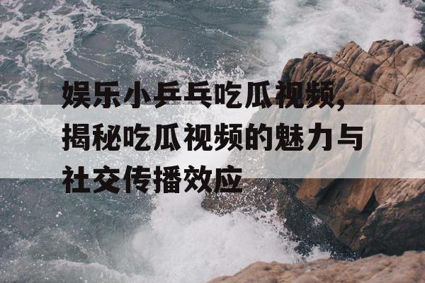 娱乐小乒乓吃瓜视频,揭秘吃瓜视频的魅力与社交传播效应