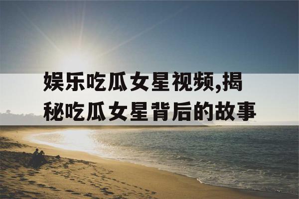娱乐吃瓜女星视频,揭秘吃瓜女星背后的故事