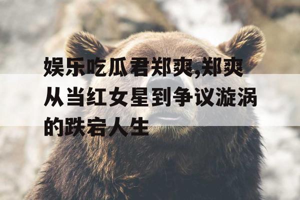 娱乐吃瓜君郑爽,郑爽从当红女星到争议漩涡的跌宕人生