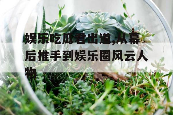 娱乐吃瓜君出道,从幕后推手到娱乐圈风云人物
