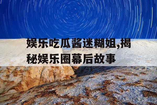 娱乐吃瓜酱迷糊姐,揭秘娱乐圈幕后故事