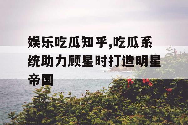 娱乐吃瓜知乎,吃瓜系统助力顾星时打造明星帝国