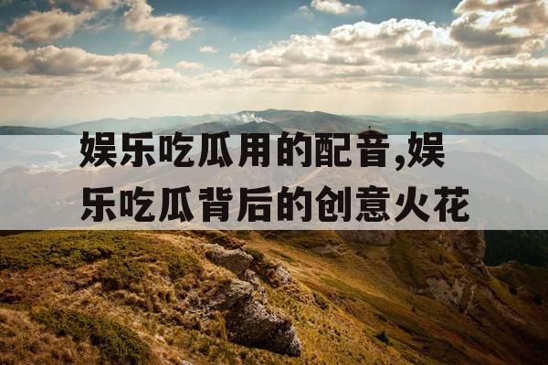娱乐吃瓜用的配音,娱乐吃瓜背后的创意火花