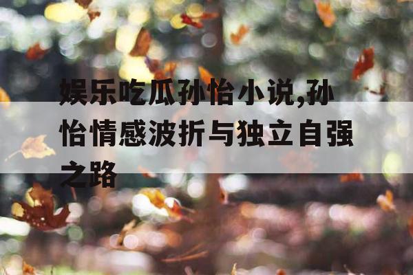 娱乐吃瓜孙怡小说,孙怡情感波折与独立自强之路