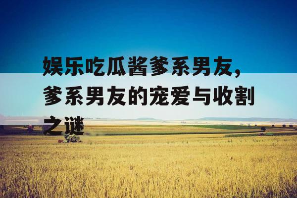 娱乐吃瓜酱爹系男友,爹系男友的宠爱与收割之谜