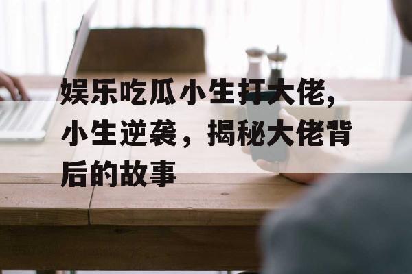 娱乐吃瓜小生打大佬,小生逆袭，揭秘大佬背后的故事