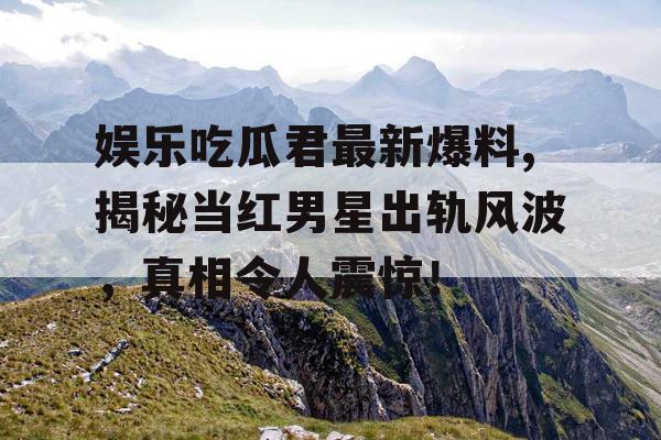 娱乐吃瓜君最新爆料,揭秘当红男星出轨风波，真相令人震惊！